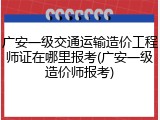 广安一级交通运输造价工程师证在哪里报考(广安一级造价师报考)