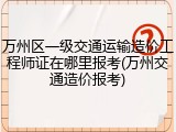 万州区一级交通运输造价工程师证在哪里报考(万州交通造价报考)
