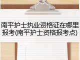 南平护士执业资格证在哪里报考(南平护士资格报考点)