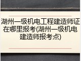 湖州一级机电工程建造师证在哪里报考(湖州一级机电建造师报考点)
