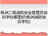 株洲二级消防安全管理员培训学校哪里好(株洲消防培训学校)