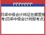 吕梁中级会计师证在哪里报考(吕梁中级会计师报考点)