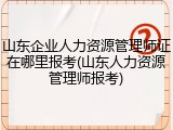 山东企业人力资源管理师证在哪里报考(山东人力资源管理师报考)