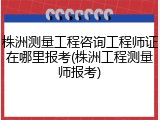 株洲测量工程咨询工程师证在哪里报考(株洲工程测量师报考)