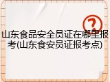 山东食品安全员证在哪里报考(山东食安员证报考点)