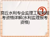 商丘水利专业监理工程师报考资格详解(水利监理报考资格)