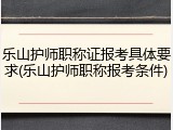 乐山护师职称证报考具体要求(乐山护师职称报考条件)