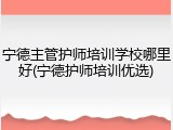 宁德主管护师培训学校哪里好(宁德护师培训优选)
