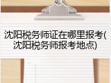 沈阳税务师证在哪里报考(沈阳税务师报考地点)