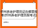 忻州养老护理员证在哪里报考(忻州养老护理员报考点)