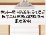 株洲一级消防设施操作员证报考具体要求(消防操作员报考条件)