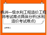 株洲一级水利工程造价工程师考试难点具体分析(水利造价考试难点)