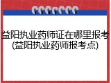 益阳执业药师证在哪里报考(益阳执业药师报考点)