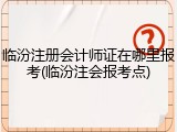 临汾注册会计师证在哪里报考(临汾注会报考点)