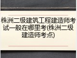 株洲二级建筑工程建造师考试一般在哪里考(株洲二级建造师考点)