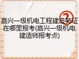 嘉兴一级机电工程建造师证在哪里报考(嘉兴一级机电建造师报考点)