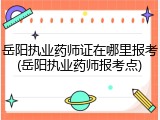 岳阳执业药师证在哪里报考(岳阳执业药师报考点)