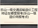 乐山一级交通运输造价工程师证在哪里报考(乐山一级造价师报考点)