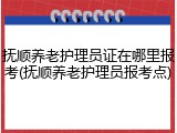 抚顺养老护理员证在哪里报考(抚顺养老护理员报考点)