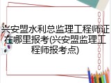 兴安盟水利总监理工程师证在哪里报考(兴安盟监理工程师报考点)