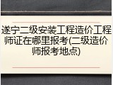 遂宁二级安装工程造价工程师证在哪里报考(二级造价师报考地点)