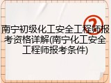 南宁初级化工安全工程师报考资格详解(南宁化工安全工程师报考条件)