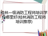 桂林一级消防工程师培训学校哪里好(桂林消防工程师培训推荐)