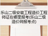乐山二级安装工程造价工程师证在哪里报考(乐山二级造价师报考点)