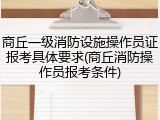 商丘一级消防设施操作员证报考具体要求(商丘消防操作员报考条件)