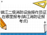 镇江二级消防设施操作员证在哪里报考(镇江消防证报考点)