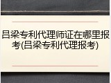 吕梁专利代理师证在哪里报考(吕梁专利代理报考)