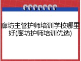 廊坊主管护师培训学校哪里好(廊坊护师培训优选)