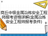 商丘中级金属冶炼安全工程师报考资格详解(金属冶炼安全工程师报考条件)