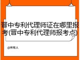 晋中专利代理师证在哪里报考(晋中专利代理师报考点)