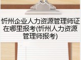 忻州企业人力资源管理师证在哪里报考(忻州人力资源管理师报考)
