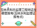 玉林水利总监理工程师证在哪里报考(玉林水利监理证报考点)