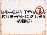 柳州一级消防工程师培训学校哪里好(柳州消防工程师培训推荐)