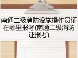 南通二级消防设施操作员证在哪里报考(南通二级消防证报考)