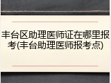 丰台区助理医师证在哪里报考(丰台助理医师报考点)