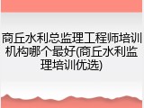 商丘水利总监理工程师培训机构哪个最好(商丘水利监理培训优选)
