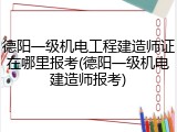 德阳一级机电工程建造师证在哪里报考(德阳一级机电建造师报考)