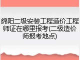 绵阳二级安装工程造价工程师证在哪里报考(二级造价师报考地点)