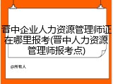 晋中企业人力资源管理师证在哪里报考(晋中人力资源管理师报考点)