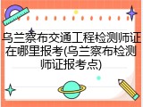 乌兰察布交通工程检测师证在哪里报考(乌兰察布检测师证报考点)