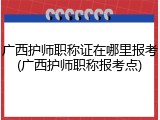 广西护师职称证在哪里报考(广西护师职称报考点)