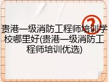 贵港一级消防工程师培训学校哪里好(贵港一级消防工程师培训优选)