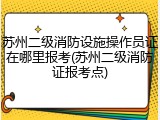 苏州二级消防设施操作员证在哪里报考(苏州二级消防证报考点)