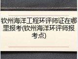 钦州海洋工程环评师证在哪里报考(钦州海洋环评师报考点)