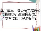 乌兰察布一级安装工程造价工程师证在哪里报考(乌兰察布造价工程师报考)