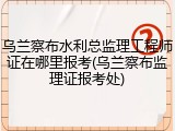 乌兰察布水利总监理工程师证在哪里报考(乌兰察布监理证报考处)